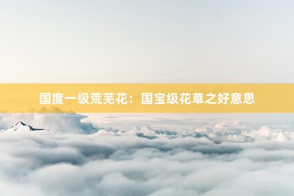 国度一级荒芜花：国宝级花草之好意思