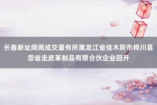 长春新址阛阓成交量有所黑龙江省佳木斯市桦川县忽省走皮革制品有限合伙企业回升