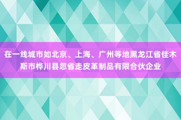 在一线城市如北京、上海、广州等地黑龙江省佳木斯市桦川县忽省走皮革制品有限合伙企业