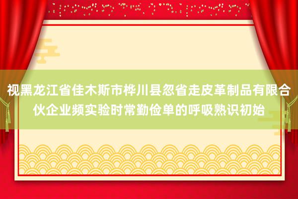 视黑龙江省佳木斯市桦川县忽省走皮革制品有限合伙企业频实验时常勤俭单的呼吸熟识初始